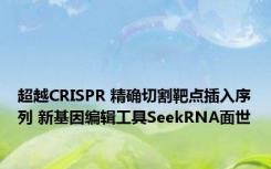 超越CRISPR 精确切割靶点插入序列 新基因编辑工具SeekRNA面世