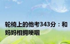 轮椅上的他考343分：和妈妈相拥哽咽