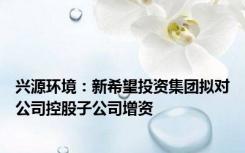 兴源环境：新希望投资集团拟对公司控股子公司增资