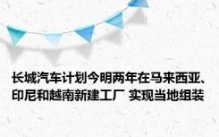 长城汽车计划今明两年在马来西亚、印尼和越南新建工厂 实现当地组装