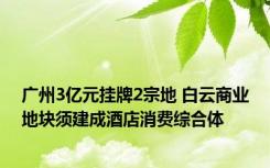 广州3亿元挂牌2宗地 白云商业地块须建成酒店消费综合体