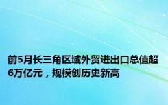 前5月长三角区域外贸进出口总值超6万亿元，规模创历史新高