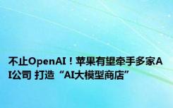 不止OpenAI！苹果有望牵手多家AI公司 打造“AI大模型商店”