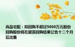 尚品宅配：拟回购不超过5000万元股份 回购股份将在披露回购结果公告十二个月后出售