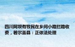 四川阿坝有牧民在乡间小路拦路收费，若尔盖县：正依法处理