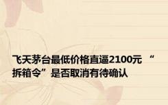 飞天茅台最低价格直逼2100元 “拆箱令”是否取消有待确认