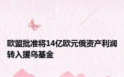 欧盟批准将14亿欧元俄资产利润转入援乌基金