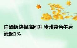 白酒板块探底回升 贵州茅台午后涨超1%