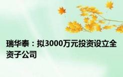 瑞华泰：拟3000万元投资设立全资子公司