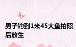 男子钓到1米45大鱼拍照后放生