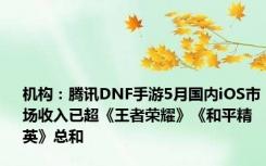 机构：腾讯DNF手游5月国内iOS市场收入已超《王者荣耀》《和平精英》总和