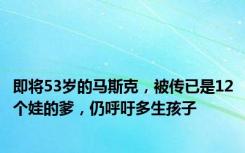 即将53岁的马斯克，被传已是12个娃的爹，仍呼吁多生孩子