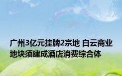 广州3亿元挂牌2宗地 白云商业地块须建成酒店消费综合体