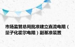 市场监管总局批准建立直流电阻（量子化霍尔电阻）副基准装置