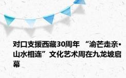 对口支援西藏30周年 “渝芒走亲·山水相连”文化艺术周在九龙坡启幕