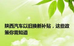 陕西汽车以旧换新补贴，这些政策你需知道