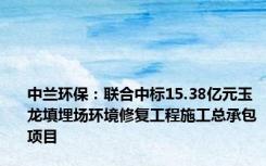 中兰环保：联合中标15.38亿元玉龙填埋场环境修复工程施工总承包项目