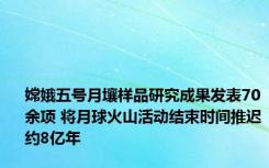 嫦娥五号月壤样品研究成果发表70余项 将月球火山活动结束时间推迟约8亿年