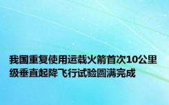 我国重复使用运载火箭首次10公里级垂直起降飞行试验圆满完成