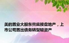 美的置业大股东兜底接盘地产，上市公司置出债务转型轻资产