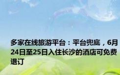 多家在线旅游平台：平台兜底，6月24日至25日入住长沙的酒店可免费退订