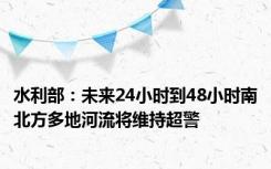 水利部：未来24小时到48小时南北方多地河流将维持超警