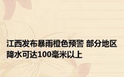 江西发布暴雨橙色预警 部分地区降水可达100毫米以上