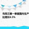 乌克兰第一季度国内生产总值同比增长6.5%