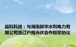 晶科科技：与湖南新华水利电力有限公司签订户用光伏合作框架协议