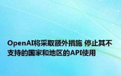 OpenAI将采取额外措施 停止其不支持的国家和地区的API使用