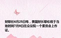 财联社6月25日电，美国财长耶伦将于当地时间7月9日在众议院一个委员会上作证。