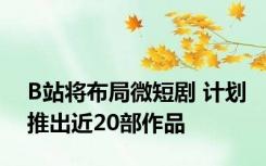 B站将布局微短剧 计划推出近20部作品