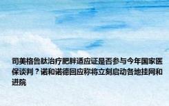 司美格鲁肽治疗肥胖适应证是否参与今年国家医保谈判？诺和诺德回应称将立刻启动各地挂网和进院