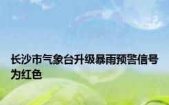 长沙市气象台升级暴雨预警信号为红色