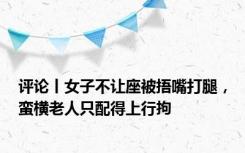 评论丨女子不让座被捂嘴打腿，蛮横老人只配得上行拘