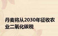 丹麦将从2030年征收农业二氧化碳税