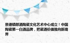 景德镇郎酒陶瓷文化艺术中心成立！中国陶瓷第一白酒品牌，把瓷酒价值推向新境界