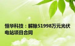 恒华科技：解除51998万元光伏电站项目合同