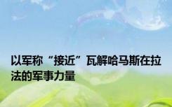 以军称“接近”瓦解哈马斯在拉法的军事力量