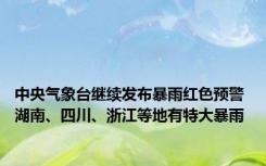 中央气象台继续发布暴雨红色预警 湖南、四川、浙江等地有特大暴雨