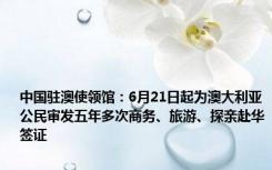 中国驻澳使领馆：6月21日起为澳大利亚公民审发五年多次商务、旅游、探亲赴华签证