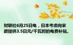 财联社6月25日电，日本考虑向家庭提供3.5日元/千瓦时的电费补贴。