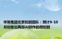 华策集团北京短剧团队：预计9-10月份推出两部AI创作的微短剧