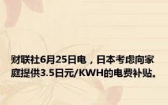 财联社6月25日电，日本考虑向家庭提供3.5日元/KWH的电费补贴。