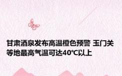 甘肃酒泉发布高温橙色预警 玉门关等地最高气温可达40℃以上