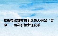 老板电器发布首个烹饪大模型“食神”，再次引领烹饪变革