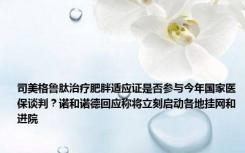 司美格鲁肽治疗肥胖适应证是否参与今年国家医保谈判？诺和诺德回应称将立刻启动各地挂网和进院