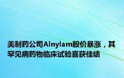 美制药公司Alnylam股价暴涨，其罕见病药物临床试验喜获佳绩