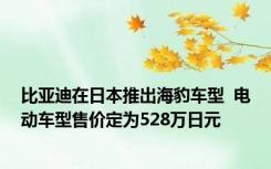 比亚迪在日本推出海豹车型  电动车型售价定为528万日元