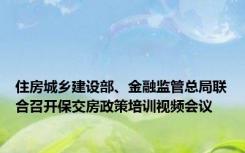 住房城乡建设部、金融监管总局联合召开保交房政策培训视频会议